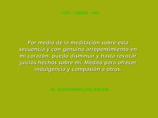 44. SUAVIZANDO LOS JUICIOS YOD – LAMED – HEI Por medio de la meditación sobre esta secuencia y con genuino arrepentimiento en mi corazón, puedo disminuir y hasta revocar juicios hechos sobre mí. Medito para ofrecer indulgencia y compasión a otros. 