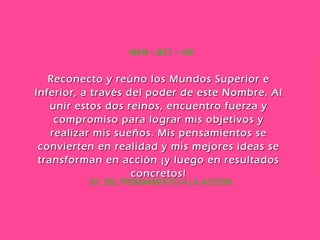 55. DEL PENSAMIENTO A LA ACCIÓN MEM – BET – HEI Reconecto y reúno los Mundos Superior e Inferior, a través del poder de este Nombre. Al unir estos dos reinos, encuentro fuerza y compromiso para lograr mis objetivos y realizar mis sueños. Mis pensamientos se convierten en realidad y mis mejores ideas se transforman en acción ¡y luego en resultados concretos! 
