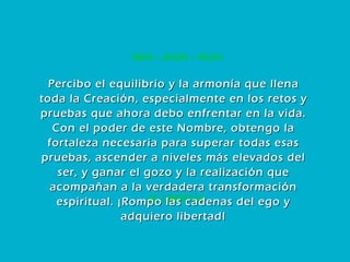 60. LIBERTAD MEM – ZADIK – RESH Percibo el equilibrio y la armonía que llena toda la Creación, especialmente en los retos y pruebas que ahora debo enfrentar en la vida. Con el poder de este Nombre, obtengo la fortaleza necesaria para superar todas esas pruebas, ascender a niveles más elevados del ser, y ganar el gozo y la realización que acompañan a la verdadera transformación espiritual. ¡Rompo las cadenas del ego y adquiero libertad! 