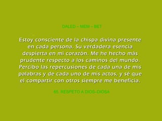 65. RESPETO A DIOS–DIOSA DALED – MEM – BET Estoy consciente de la chispa divina presente en cada persona. Su verdadera esencia despierta en mi corazón. Me he hecho más prudente respecto a los caminos del mundo. Percibo las repercusiones de cada una de mis palabras y de cada uno de mis actos, y sé que el compartir con otros siempre me beneficia. 