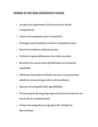 NORMAS DE UNA SANA CONVIVENCIA ESCOLAR
 Aceptarlas opiniones yla formade ser delos
compañeros.
 Llamar al compañero por sunombre.
 Dialogarasertivamenteconlos compañeros (as).
 Decirlaverdad entodasituación.
 Utilizarresponsablemente las redes sociales.
 Resolver las situaciones problemáticasenforma
saludable.
 Informar demanera verbalo escrita,auna persona
adulta la situaciónque afectaalestudiante.
 Apoyar al compañero(a) agredido(a).
 Formar parte deungrupo queactúepositivamenteen
favor deuncompañero(a).
 Incluir al compañero engrupos de trabajosin
discriminar.
 