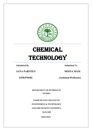 CHEMICAL
TECHNOLOGY
Submitted By Submitted To
SANA PARVEEN MOINA MAM
21PKPM102 (Assistant Professor)
DEPARTMENT OF PETROLEUM
STUDIES
ZAKIR HUSAIN COLLEGE OF
ENGINEERING & TECHNOLOGY
ALIGARH MUSLIM UNIVERSITY,
ALIGARH
(2022-2023)
 