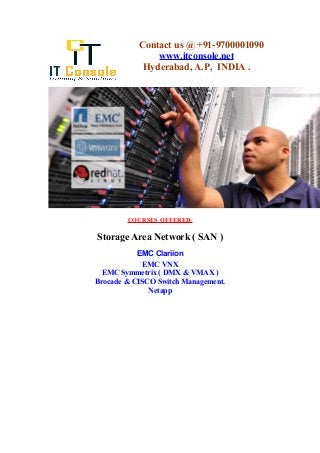 Contact us @ +91-9700001090 
www.itconsole.net 
Hyderabad, A.P, INDIA . 
COURSES OFFERED: 
Storage Area Network ( SAN ) 
EMC Clariion 
EMC VNX 
EMC Symmetrix ( DMX & VMAX ) 
Brocade & CISCO Switch Management. 
Netapp 
