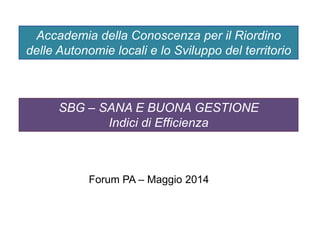 SBG – SANA E BUONA GESTIONE
Indici di Efficienza
Accademia della Conoscenza per il Riordino
delle Autonomie locali e lo Sviluppo del territorio
Forum PA – Maggio 2014
 