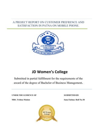 A PROJECT REPORT ON CUSTOMER PREFRENCE AND
SATISFACTION IN PATNA ON MOBILE PHONE.
JD Women’s College
Submitted in partial fulfillment for the requirements of the
award of the degree of Bachelor of Business Management.
UNDER THE GUIDENCE OF SUBMITTED BY
MRS. Trishna Madam Sana Fatima: Roll No-30
JD Women
College
 