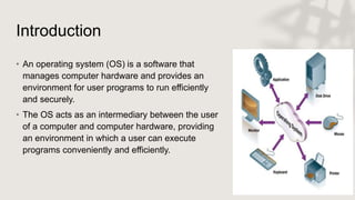Introduction
• An operating system (OS) is a software that
manages computer hardware and provides an
environment for user programs to run efficiently
and securely.
• The OS acts as an intermediary between the user
of a computer and computer hardware, providing
an environment in which a user can execute
programs conveniently and efficiently.
 