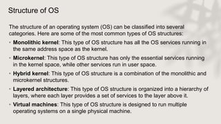 Structure of OS
The structure of an operating system (OS) can be classified into several
categories. Here are some of the most common types of OS structures:
• Monolithic kernel: This type of OS structure has all the OS services running in
the same address space as the kernel.
• Microkernel: This type of OS structure has only the essential services running
in the kernel space, while other services run in user space.
• Hybrid kernel: This type of OS structure is a combination of the monolithic and
microkernel structures.
• Layered architecture: This type of OS structure is organized into a hierarchy of
layers, where each layer provides a set of services to the layer above it.
• Virtual machines: This type of OS structure is designed to run multiple
operating systems on a single physical machine.
 