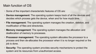 Main function of OS
• Some of the important characteristic features of OS are:
• Device management: The operating system keeps track of all the devices and
decides which process gets the device, when and for how much time.
• File management: The operating system manages the creation, deletion, and
modification of files and directories.
• Memory management: The operating system manages the allocation and
deallocation of memory to processes.
• Processor management: The operating system allocates the processor to a
process and then de-allocates the processor when it is no longer required or the
job is done.
• Security: The operating system provides security mechanisms to protect the
system and its resources from unauthorized access.
 