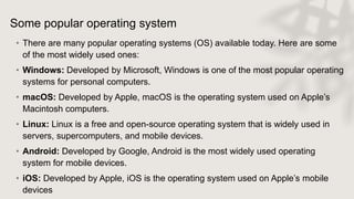 Some popular operating system
• There are many popular operating systems (OS) available today. Here are some
of the most widely used ones:
• Windows: Developed by Microsoft, Windows is one of the most popular operating
systems for personal computers.
• macOS: Developed by Apple, macOS is the operating system used on Apple’s
Macintosh computers.
• Linux: Linux is a free and open-source operating system that is widely used in
servers, supercomputers, and mobile devices.
• Android: Developed by Google, Android is the most widely used operating
system for mobile devices.
• iOS: Developed by Apple, iOS is the operating system used on Apple’s mobile
devices
 