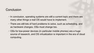 Conclusion
• In conclusion, operating systems are still a current topic and there are
many other things a real OS would have to implement.
• There are still lots of hard problems to solve, such as scheduling, and
as hardware changes, OSs must change too.
• OSs for low-power devices (in particular mobile phones) are a huge
source of research, and OS virtualization is important in the era of cloud
computing.
 