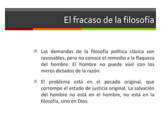 El fracaso de la filosofía


 Las demandas de la filosofía política clásica son
   razonables, pero no conoce el remedio a la flaqueza
   del hombre. El hombre no puede vivir con los
   meros dictados de la razón.

 El problema está en el pecado original, que
   corrompe el estado de justicia original. La salvación
   del hombre no está en el hombre, no está en la
   filosofía, sino en Dios.
 