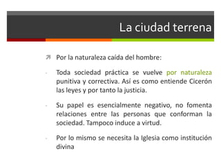 La ciudad terrena

 Por la naturaleza caída del hombre:

-   Toda sociedad práctica se vuelve por naturaleza
    punitiva y correctiva. Así es como entiende Cicerón
    las leyes y por tanto la justicia.

-   Su papel es esencialmente negativo, no fomenta
    relaciones entre las personas que conforman la
    sociedad. Tampoco induce a virtud.

-   Por lo mismo se necesita la Iglesia como institución
    divina
 