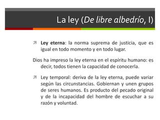 La ley (De libre albedrío, I)

 Ley eterna: la norma suprema de justicia, que es
   igual en todo momento y en todo lugar.

Dios ha impreso la ley eterna en el espíritu humano: es
   decir, todos tienen la capacidad de conocerla.

 Ley temporal: deriva de la ley eterna, puede variar
   según las circunstancias. Gobiernan y unen grupos
   de seres humanos. Es producto del pecado original
   y de la incapacidad del hombre de escuchar a su
   razón y voluntad.
 