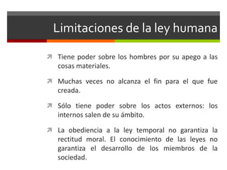 Limitaciones de la ley humana

 Tiene poder sobre los hombres por su apego a las
   cosas materiales.

 Muchas veces no alcanza el fin para el que fue
   creada.

 Sólo tiene poder sobre los actos externos: los
   internos salen de su ámbito.

 La obediencia a la ley temporal no garantiza la
   rectitud moral. El conocimiento de las leyes no
   garantiza el desarrollo de los miembros de la
   sociedad.
 