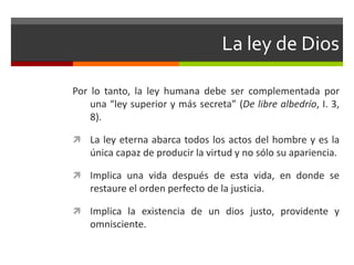 La ley de Dios

Por lo tanto, la ley humana debe ser complementada por
    una “ley superior y más secreta” (De libre albedrío, I. 3,
    8).

 La ley eterna abarca todos los actos del hombre y es la
    única capaz de producir la virtud y no sólo su apariencia.

 Implica una vida después de esta vida, en donde se
    restaure el orden perfecto de la justicia.

 Implica la existencia de un dios justo, providente y
    omnisciente.
 