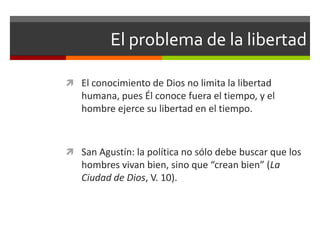 El problema de la libertad

 El conocimiento de Dios no limita la libertad
   humana, pues Él conoce fuera el tiempo, y el
   hombre ejerce su libertad en el tiempo.



 San Agustín: la política no sólo debe buscar que los
   hombres vivan bien, sino que “crean bien” (La
   Ciudad de Dios, V. 10).
 