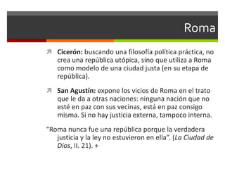 Roma
 Cicerón: buscando una filosofía política práctica, no
   crea una república utópica, sino que utiliza a Roma
   como modelo de una ciudad justa (en su etapa de
   república).
 San Agustín: expone los vicios de Roma en el trato
   que le da a otras naciones: ninguna nación que no
   esté en paz con sus vecinas, está en paz consigo
   misma. Si no hay justicia externa, tampoco interna.
“Roma nunca fue una república porque la verdadera
   justicia y la ley no estuvieron en ella”. (La Ciudad de
   Dios, II. 21). +
 