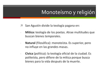 Monoteísmo y religión

 San Agustín divide la teología pagana en:

-   Mítica: teología de los poetas. Atrae multitudes que
    buscan bienes temporales.

-   Natural (filosófica): monoteísta. Es superior, pero
    no influye en las grandes masas.

-   Cívica (política): la teología oficial de la ciudad. Es
    politeísta, pero difiere de la mítica porque busca
    bienes para la vida después de la muerte.
 
