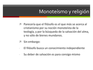 Monoteísmo y religión

 Parecería que el filósofo es el que más se acerca al
    cristianismo por su noción monoteísta de la
    teología, y por la búsqueda de la salvación del alma,
    y no sólo de bienes mundanos.

 Sin embargo:

-   El filósofo busca un conocimiento independiente

-   Su deber de salvación es para consigo mismo
 