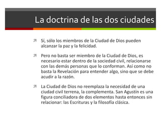 La doctrina de las dos ciudades

 Sí, sólo los miembros de la Ciudad de Dios pueden
   alcanzar la paz y la felicidad.
 Pero no basta ser miembro de la Ciudad de Dios, es
   necesario estar dentro de la sociedad civil, relacionarse
   con las demás personas que lo conforman. Así como no
   basta la Revelación para entender algo, sino que se debe
   acudir a la razón.
 La Ciudad de Dios no reemplaza la necesidad de una
   ciudad civil terrena, la complementa. San Agustín es una
   figura conciliadora de dos elementos hasta entonces sin
   relacionar: las Escrituras y la filosofía clásica.
 