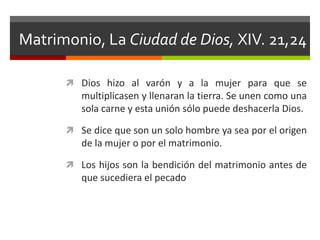 Matrimonio, La Ciudad de Dios, XIV. 21,24

       Dios hizo al varón y a la mujer para que se
         multiplicasen y llenaran la tierra. Se unen como una
         sola carne y esta unión sólo puede deshacerla Dios.

       Se dice que son un solo hombre ya sea por el origen
         de la mujer o por el matrimonio.

       Los hijos son la bendición del matrimonio antes de
         que sucediera el pecado
 