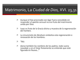 Matrimonio, La Ciudad de Dios, XVI. 23,31

         Aunque el hijo procreado con Agar fuera concebido sin
          responder al apetito sensual no era fruto del matrimonio
          unido por Dios.
         Isaac es fruto de la Gracia divina y muestra de la regeneración
          del hombre.
         La circuncisión de Abraham simboliza esta regeneración o
          renovación de los hombres.
         “Mú
         danse también los nombres de los padres, todo suena
          novedad, y en el Viejo Testamento se entiende que está
          figurado en Nuevo…”
 
