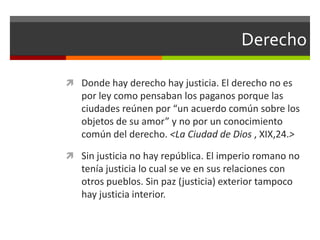 Derecho

 Donde hay derecho hay justicia. El derecho no es
   por ley como pensaban los paganos porque las
   ciudades reúnen por “un acuerdo común sobre los
   objetos de su amor” y no por un conocimiento
   común del derecho. <La Ciudad de Dios , XIX,24.>

 Sin justicia no hay república. El imperio romano no
   tenía justicia lo cual se ve en sus relaciones con
   otros pueblos. Sin paz (justicia) exterior tampoco
   hay justicia interior.
 