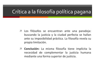 Crítica a la filosofía política pagana


    Los filósofos se encuentran ante una paradoja:
      buscando la justicia y la ciudad perfecta se hallan
      ante su imposibilidad práctica. La filosofía revela su
      propia limitación.

    Conclusión: La misma filosofía tiene implícita la
      necesidad de complementar la justicia humana
      mediante una forma superior de justicia.
 