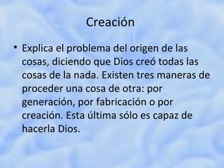 Creación  Explica el problema del origen de las cosas, diciendo que Dios creó todas las cosas de la nada. Existen tres maneras de proceder una cosa de otra: por generación, por fabricación o por creación. Esta última sólo es capaz de hacerla Dios. 