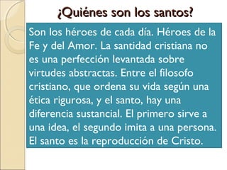 ¿Quiénes son los santos?
Son los héroes de cada día. Héroes de la
Fe y del Amor. La santidad cristiana no
es una perfección levantada sobre
virtudes abstractas. Entre el filosofo
cristiano, que ordena su vida según una
ética rigurosa, y el santo, hay una
diferencia sustancial. El primero sirve a
una idea, el segundo imita a una persona.
El santo es la reproducción de Cristo.
 