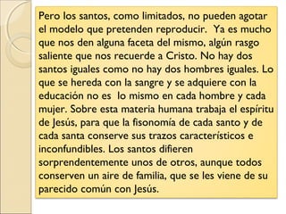 Pero los santos, como limitados, no pueden agotar
el modelo que pretenden reproducir. Ya es mucho
que nos den alguna faceta del mismo, algún rasgo
saliente que nos recuerde a Cristo. No hay dos
santos iguales como no hay dos hombres iguales. Lo
que se hereda con la sangre y se adquiere con la
educación no es lo mismo en cada hombre y cada
mujer. Sobre esta materia humana trabaja el espíritu
de Jesús, para que la fisonomía de cada santo y de
cada santa conserve sus trazos característicos e
inconfundibles. Los santos difieren
sorprendentemente unos de otros, aunque todos
conserven un aire de familia, que se les viene de su
parecido común con Jesús.
 