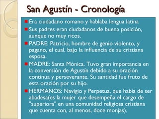 San Agustín - Cronología
Era ciudadano romano y hablaba lengua latina
Sus padres eran ciudadanos de buena posición,
aunque no muy ricos.
PADRE: Patricio, hombre de genio violento, y
pagano, el cual, bajo la inﬂuencia de su cristiana
esposa.
MADRE: Santa Mónica. Tuvo gran importancia en
la conversión de Agustín debido a su oración
continua y perseverante. Su santidad fue fruto de
esta oración por su hijo.
HERMANOS: Navigio y Perpetua, que había de ser
abadesa(es la mujer que desempeña el cargo de
"superiora" en una comunidad religiosa cristiana
que cuenta con, al menos, doce monjas).
 