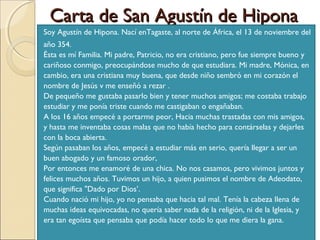 Carta de San Agustín de Hipona
Soy Agustín de Hipona. Nací enTagaste, al norte de África, el 13 de noviembre del
año 354.
Ésta es mí Familia. Mi padre, Patricio, no era cristiano, pero fue siempre bueno y
cariñoso conmigo, preocupándose mucho de que estudiara. Mi madre, Mónica, en
cambio, era una cristiana muy buena, que desde niño sembró en mi corazón el
nombre de Jesús v me enseñó a rezar .
De pequeño me gustaba pasarlo bien y tener muchos amigos; me costaba trabajo
estudiar y me ponía triste cuando me castigaban o engañaban.
A los 16 años empecé a portarme peor, Hacia muchas trastadas con mis amigos,
y hasta me inventaba cosas malas que no había hecho para contárselas y dejarles
con la boca abierta.
Según pasaban los años, empecé a estudiar más en serio, quería llegar a ser un
buen abogado y un famoso orador,
Por entonces me enamoré de una chica. No nos casamos, pero vivimos juntos y
felices muchos años. Tuvimos un hijo, a quien pusimos el nombre de Adeodato,
que significa "Dado por Dios’.
Cuando nació mi hijo, yo no pensaba que hacia tal mal. Tenía la cabeza llena de
muchas ideas equivocadas, no quería saber nada de la religión, ni de la Iglesia, y
era tan egoísta que pensaba que podía hacer todo lo que me diera la gana.
 