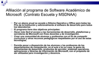 Afiliación al programa de Software Académico de Microsoft  (Contrato Escuela y MSDNAA) Por un abono anual se accede a Sitiema Operativo y Office para todas las PCs de la Institución y adicionalmente al software de desarrollo para todos los laboratorios El programa tiene dos objetivos principales:  Hacer más fácil el acceso a las herramientas  de desarrollo, plataformas y servidores de Microsoft con fines docentes y de investigación. Crear una comunidad de alumnos y profesores  con el fin de compartir currículum y otros recursos pedagógicos respaldados por el uso de estas tecnologías. Permite poner a disposición de los alumnos y los profesores de los departamentos de computación, en el aula o en su casa, la gama de herramientas de desarrollo, productos de servidor, sistemas operativos, aplicaciones y librerías de información de Microsoft, con el propósito de ser utilizados para investigación y docencia. 