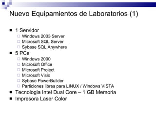 Nuevo Equipamientos de Laboratorios (1) 1 Servidor Windows 2003 Server Microsoft SQL Server Sybase SQL Anywhere 5 PCs Windows 2000 Microsoft Office Microsoft Project Microsoft Visio Sybase PowerBuilder Particiones libres para LINUX / Windows VISTA Tecnologia Intel Dual Core – 1 GB Memoria Impresora Laser Color 