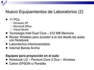 11 PCs Windows XP Microsoft Office Visual Studio Tecnologia Intel Dual Core – 512 MB Memoria Router Wireless para acceder a la red desde las aulas con Notebook Laboratorios Interconectados Internet Banda Ancha Equipos para proyección en el aula: Notebook LG – Pentium Core 2 Duo – Wireless Cañon EPSON c/ Pantalla Nuevo Equipamientos de Laboratorios (2) 