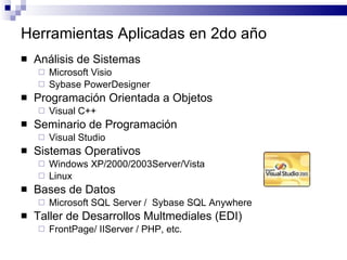 Herramientas Aplicadas en 2do año Análisis de Sistemas Microsoft Visio Sybase PowerDesigner Programación Orientada a Objetos Visual C++ Seminario de Programación Visual Studio Sistemas Operativos Windows XP/2000/2003Server/Vista Linux Bases de Datos Microsoft SQL Server /  Sybase SQL Anywhere Taller de Desarrollos Multmediales (EDI) FrontPage/ IIServer / PHP, etc. 
