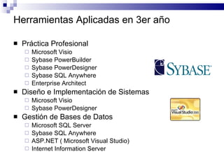 Herramientas Aplicadas en 3er año Práctica Profesional Microsoft Visio Sybase PowerBuilder Sybase PowerDesigner Sybase SQL Anywhere Enterprise Architect Diseño e Implementación de Sistemas Microsoft Visio Sybase PowerDesigner Gestión de Bases de Datos Microsoft SQL Server Sybase SQL Anywhere ASP.NET ( Microsoft Visual Studio) Internet Information Server 