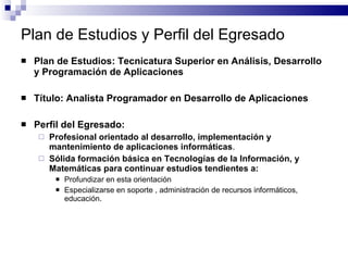 Plan de Estudios y Perfil del Egresado Plan de Estudios: Tecnicatura Superior en Análisis, Desarrollo y Programación de Aplicaciones Título: Analista Programador en Desarrollo de Aplicaciones Perfil del Egresado: Profesional orientado al desarrollo, implementación y mantenimiento de aplicaciones informáticas . Sólida formación básica en Tecnologías de la Información, y Matemáticas para continuar estudios tendientes a: Profundizar en esta orientación Especializarse en soporte , administración de recursos informáticos, educación.  