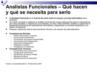 Analistas Funcionales – Qué hacen y qué se necesita para serlo El  Analista Funcional  es el  vínculo de unión entre el usuario y el área informática  de la empresa.  Su misión consiste en elaborar el análisis funcional de nuevas aplicaciones para la organización, así como actualizar y mejorar las ya existentes; es decir, debe controlar, analizar y supervisar el desarrollo funcional de las aplicaciones informáticas, asegurando su correcta explotación y su óptimo rendimiento. Prepara y elaborara toda la documentación técnica y de usuario de cada aplicación. Competencias Blandas Gestión del proyecto en general  Comunicación interpersonal  Comprensión de procesos empresariales  Conocimiento de la Organización  Capacidad de Negociación  Adaptación al Cambio  Investigación y Proactividad  Competencias Técnicas Conocimiento de la herramienta  Configuración del Proceso  Identificación de Roles y Perfiles  Migración de Datos  Especificaciones de Desarrollos  Fuente: micarreralaboralenit - 18 Noviembre 2007 