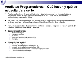 Analistas Programadores – Qué hacen y qué se necesita para serlo Realiza las funciones de un analista técnico y de un   programador ;  es decir, parte de una información previa recibida del analista funcional, en función de la cual desarrolla las aplicaciones y organiza los datos.  En base a sus conocimientos en el o los lenguajes de programación necesarios en cada caso, sintetiza, organiza y lo lleva a la práctica mediante la codificación de la solución.  Requiere características de personalidad similares a las de un programador,  con mayor visión global y capacidad de análisis y síntesis . Competencias Blandas Pensamiento lógico  Interés por el orden  Constancia  Capacidad de atención y concentración  Innovación  Competencias Técnicas Paradigma de Objetos  Lenguaje de diagramación de sistemas UML  Lenguaje de consulta de bases de datos SQL  Conocimiento real de al menos un lenguaje de programación  Técnicas de calidad de software. Fuente: micarreralaboralenit -  5 Diciembre 2007 