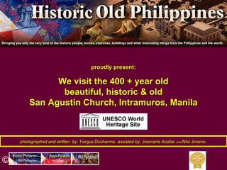 1
photographed and written byphotographed and written by:: Fergus DucharmeFergus Ducharme,, assisted by:assisted by: JoemarieJoemarie AcallarAcallar andand NiloNilo JimenoJimeno..
proudly present:proudly present:
We visit the 400 + year oldWe visit the 400 + year old
beautiful, historic & oldbeautiful, historic & old
San Agustin Church, Intramuros, ManilaSan Agustin Church, Intramuros, Manila
©
 