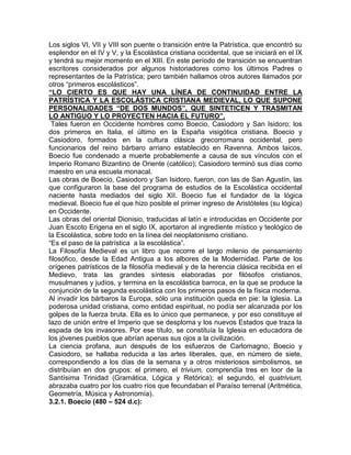 Los siglos VI, VII y VIII son puente o transición entre la Patrística, que encontró su
esplendor en el IV y V, y la Escolástica cristiana occidental, que se iniciará en el IX
y tendrá su mejor momento en el XIII. En este período de transición se encuentran
escritores considerados por algunos historiadores como los últimos Padres o
representantes de la Patrística; pero también hallamos otros autores llamados por
otros “primeros escolásticos”.
“LO CIERTO ES QUE HAY UNA LÍNEA DE CONTINUIDAD ENTRE LA
PATRÍSTICA Y LA ESCOLÁSTICA CRISTIANA MEDIEVAL, LO QUE SUPONE
PERSONALIDADES “DE DOS MUNDOS”, QUE SINTETICEN Y TRASMITAN
LO ANTIGUO Y LO PROYECTEN HACIA EL FUTURO”.
 Tales fueron en Occidente hombres como Boecio, Casiodoro y San Isidoro; los
dos primeros en Italia, el último en la España visigótica cristiana. Boecio y
Casiodoro, formados en la cultura clásica grecorromana occidental, pero
funcionarios del reino bárbaro arriano establecido en Ravenna. Ambos laicos,
Boecio fue condenado a muerte probablemente a causa de sus vínculos con el
Imperio Romano Bizantino de Oriente (católico); Casiodoro terminó sus días como
maestro en una escuela monacal.
Las obras de Boecio, Casiodoro y San Isidoro, fueron, con las de San Agustín, las
que configuraron la base del programa de estudios de la Escolástica occidental
naciente hasta mediados del siglo XII. Boecio fue el fundador de la lógica
medieval. Boecio fue el que hizo posible el primer ingreso de Aristóteles (su lógica)
en Occidente.
Las obras del oriental Dionisio, traducidas al latín e introducidas en Occidente por
Juan Escoto Erigena en el siglo IX, aportaron al ingrediente místico y teológico de
la Escolástica, sobre todo en la línea del neoplatonismo cristiano.
“Es el paso de la patrística a la escolástica”.
La Filosofía Medieval es un libro que recorre el largo milenio de pensamiento
filosófico, desde la Edad Antigua a los albores de la Modernidad. Parte de los
orígenes patrísticos de la filosofía medieval y de la herencia clásica recibida en el
Medievo, trata las grandes síntesis elaboradas por filósofos cristianos,
musulmanes y judíos, y termina en la escolástica barroca, en la que se produce la
conjunción de la segunda escolástica con los primeros pasos de la física moderna.
Al invadir los bárbaros la Europa, sólo una institución queda en pie: la Iglesia. La
poderosa unidad cristiana, como entidad espiritual, no podía ser alcanzada por los
golpes de la fuerza bruta. Ella es lo único que permanece, y por eso constituye el
lazo de unión entre el Imperio que se desploma y los nuevos Estados que traza la
espada de los invasores. Por ese título, se constituía la Iglesia en educadora de
los jóvenes pueblos que abrían apenas sus ojos a la civilización.
La ciencia profana, aun después de los esfuerzos de Carlomagno, Boecio y
Casiodoro, se hallaba reducida a las artes liberales, que, en número de siete,
correspondiendo a los días de la semana y a otros misteriosos simbolismos, se
distribuían en dos grupos: el primero, el trivium, comprendía tres en loor de la
Santísima Trinidad (Gramática, Lógica y Retórica); el segundo, el quatrivium,
abrazaba cuatro por los cuatro ríos que fecundaban el Paraíso terrenal (Aritmética,
Geometría, Música y Astronomía).
3.2.1. Boecio (480 – 524 d.c):
 