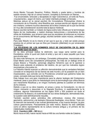Ancio Manlio Torcuato Severino; Político, filósofo y poeta latino y hombre de
estado romano. Hijo de un cónsul romano, completó su formación en Atenas.
 Fue encarcelado, torturado y decapitado en Ager Calventienus, al norte de Pavía,
«injustamente», según él mismo, por haber intentado proteger al Senado.
Mientras estuvo en la cárcel escribió De Consolatione Philosophiae (Sobre la
consolación de la Filosofía), obra filosófica que, aunque escrita por alguien que no
era cristiano, contiene muchos elementos de la ética cristiana por lo que fue tenida
en muy alta consideración durante toda la época medieval.
Boecio escribió también un tratado de lógica sobre todo influido por la terminología
lógica de los medievales, y realizó diversas traducciones y comentarios de las
obras de Aristóteles, que sirvieron para que los escolares de entonces se iniciaran
en el conocimiento del filósofo griego; escribió también sobre música, aritmética y
teología.
Para este filósofo no es lo mismo el ser que lo que es, y todo ser existe porque
practica de un primer ser que es Dios por Creación (Alteridad) no por emanación
(Totalidad).
“LA FELICIDAD DE LOS HOMBRES SOLO SE ENCUENTRA EN EL BIEN
SUPREMO QUE ES DIOS”.
En su obra principal realiza la distinción, que luego sería central para la
Escolástica, entre id quod est (todo el ente) y quo est o esse (aquello que hace
que el ente sea).
Su obra más famosa es, sin embargo, Consolatio philosophiae, mencionada en la
Edad Media como De consolatione philosophiae. Se trata de un diálogo entre el
propio Boecio y Filosofía, personaje alegórico femenino que se le aparece a
Boecio para aclararle el problema del destino, de por qué los malvados logran
recompensa y los justos no.
La Filosofía intenta suavizar su aflicción demostrándole que la verdadera felicidad
consiste en el desprecio de los bienes de este mundo y en la posesión de un bien
imperecedero, que coincide con la Providencia universal que gobierna todas las
cosas, concepto éste que toma del Estoicismo.
Este trabajo tuvo una gran importancia para la ulterior teología del Cristianismo
medieval, pese a que tanto la metodología como la terminología que utiliza Boecio
son meramente filosóficas y en ningún momento plantea la cuestión en términos
de fe cristiana.
Debido a que en su obra maestra, en prosa y verso, la Consolación, no cita en
ningún momento a Jesucristo ni la Sagrada Escritura, ni explícitamente la fe
cristiana, algunos historiadores en los siglos XVIII y XIX pusieron en duda el
cristianismo de Boecio y la autenticidad de sus obras teológicas; demostrada ésta,
la cuestión está definitivamente resuelta.
También escribió sobre aritmética (De arithmetica), música (De música),
geometría, astronomía y de teología (Opuscula theologiae, cinco libros). Todo con
la intención de transmitir a las nuevas generaciones, a los nuevos tiempos, la gran
cultura grecorromana. Precisamente por este motivo, Boecio ha sido calificado
como el último representante de la cultura romana antigua y el primero de los
intelectuales medievales.
3.2.2. Casidoro (490 – 583 d.c.):
Murió hacia el 583, había nacido hacia el 490 de una familia noble de Calabria.
 
