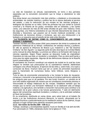 La vida de Casiodoro se articula, esencialmente, en torno a dos períodos
separados por la conversión (conversión que le indujo a abandonar la vida
pública).
Sus obras tienen una orientación más bien práctica, y obedecen a circunstancias
ambientales: de carácter histórico y político las de su época dedicada al servicio
del estado, y para la instrucción de sus monjes en las ciencias profanas y
teológicas las escritas en su retiro. Entre las primeras hay que contar la Crónica
universal y la Historia de los godos, conocidas sólo en extractos, y las Cartas
varias, una colección de más de 540 actas oficiales de gran valor histórico. Entre
las segundas, una Historia eclesiástica en que refunde básicamente las obras de
Sócrates y Sozomeno, que pasaron así al mundo medieval occidental; y las
Instituciones de lecciones divinas y humanas, que son una introducción a la
teología y un esquema para el estudio de las siete artes liberales.
 “LA FILOSOFÍA SE DEFINE COMO EL CONOCIMIENTO DE LAS COSAS
DIVINAS Y HUMANAS”.
También escribió una obra propia (544) para preservar del olvido la sustancia del
patrimonio intelectual de su tiempo: Institutiones de estudios divinos y profanos.
En ella se aprecia la influencia de Boecio (¿su maestro?) y del “De Doctrina
Cristiana” de San Agustín. La segunda parte de esta obra figuró en la Edad Media
como manual de artes liberales. La primera se refiere a la formación del monje en
ciencias sagradas. Según Pieper apenas se descubre huella de originalidad.
Casiodoro es más que todo un recolector y compilador. Pero su obra será fuente y
mina para los siglos siguientes. Algunas de las definiciones clásicas de la filosofía
fueron preservadas en ella.
El monasterio de Vivarium constituye una especie de ciudad en la cual las ciues
religiosi no tendrán que preocuparse de su subsistencia material, debiéndose
consagrar a los oficios litúrgicos, al ejercicio de las artes y, sobre todo, a la copia y
corrección de libros: Vivarium tiene que ser un centro de primordial importancia
para la transmisión de numerosos textos, tanto bíblicos, como litúrgicos o
paganos.
Tuvo la idea de encomendar precisamente a los monjes la tarea de recuperar,
conservar y transmitir a las generaciones futuras el inmenso patrimonio cultural de
los antiguos para que no se perdiera. Por eso fundó Vivarium, un cenobio en el
que todo estaba organizado de manera que se considerara sumamente precioso e
irrenunciable el trabajo intelectual de los monjes. Estableció también que los
monjes que no tenían una formación intelectual no se dedicarán sólo al trabajo
material, a la agricultura, sino también a transcribir manuscritos para contribuir a la
transmisión de la gran cultura a las futuras generaciones. Y esto sin detrimento
alguno del compromiso espiritual monástico y cristiano y de la actividad caritativa
en favor de los pobres.
En su enseñanza, distribuida en varias obras, pero sobre todo en el tratado De
ánima y en las Institutiones divinarum litterarum, la oración, alimentada por la
sagrada Escritura y particularmente por la meditación asidua de los Salmos, ocupa
siempre un lugar central como alimento necesario para todos.
3.2.3. San Isidro de Sevilla (560 – 636 d.c.):
Teólogo, arzobispo y enciclopedista español, murió en Sevilla el 4 de abril de 636.
Fue canonizado en 1598 y declarado doctor de la Iglesia en 1722.
 