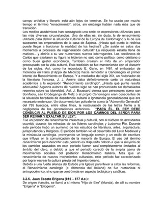 campo artístico y literario está aún lejos de terminar. Se ha usado por mucho
tiempo el término "renacimiento"; otros, sin embargo hablan nada más que de
transición.
Los medios académicos han consagrado una serie de expresiones utilizadas para
las más diversas circunstancias. Una de ellas es, sin duda, la de renacimiento
utilizada para definir la situación cultural de la Europa de Carlomagno y la de sus
sucesores los emperadores de la casa de Sajonia. ¿Hasta qué punto la retórica
puede llegar a traicionar la realidad de los hechos? ¿Se asiste en estos dos
momentos a procesos de regeneración cultural? La respuesta estaría llena de
matices... y abriría a su vez numerosos nuevos interrogantes. Los coetáneos de
Carlos que exaltaron su figura lo hicieron no sólo como político, como cristiano o
como buen gestor económico. También crearon el mito de un emperador
preocupado por la vida cultural. Esta tradición se fue manteniendo con el discurrir
de los siglos. Así, como ha recordado E. Garin, en 1461, el embajador de
Florencia en París (Filippo de Medicci) hacía remontar a Carlomagno el primer
intento de Renacimiento en Europa. Y a mediados del siglo XIX, un historiador de
la literatura francesa, J. J. Amére daba definitivamente carta de naturaleza
académica a la expresión "Renacimiento carolingio". ¿Hasta qué punto resulta
adecuada? Algunos autores de nuestro siglo se han pronunciado sin demasiadas
reservas sobre su idoneidad. Así, J. Boussard piensa que personajes como san
Bonifacio, san Crodegango de Metz o el propio Carlomagno eran conscientes de
la situación heredada de decadencia cultural e ignorancia generalizadora que era
necesario enderezar. Un documento tan polivalente como la "Admonitio Generalis"
del 789 buscaba, entre otros fines, la restauración de las letras frente a la
negligencia de las generaciones anteriores.           “PARA ÉL, EL REY DEBE
CONDUCIR AL PUEBLO DE DIOS POR LOS CAMINOS DEL SEÑOR PARA
SER REINAR Y EXALTAR SU LEY”.
Fue un período de renacimiento intelectual y cultural, con el número de actividades
ocurrido durante los reinados de los líderes carolingios y Ludovico Pío. Durante
este período hubo un aumento de los estudios de literatura, artes, arquitectura,
jurisprudencia y litúrgicos. El período también vio el desarrollo del Latín Medieval y
la minúscula carolingia, proveyendo un lenguaje común y un estilo de escritura
que influyo en la comunicación de la mayoría de Europa. El uso del término
renacimiento para describir este período es disputado debido a que la mayoría de
los cambios causados en este período fueron casi completamente limitados al
ámbito del clero, y debido a que el período careció de la amplia gama de
movimientos sociales del posterior Renacimiento italiano. Más que un
renacimiento de nuevos movimientos culturales, este período fue caracterizado
por lograr recrear la cultura previa del Imperio romano.
Debido a una fuerte alianza del Estado y la Iglesia para llevar a cabo las reformas,
el Renacimiento carolingio (a diferencia del Italiano) no fue humanista ni
antropocéntrico, sino que se centró más en aspecto teológico y católicos.

3.2.5. Juan Escoto Erigena (815 – 877 d.c.):
De origen irlandés, se llamó a sí mismo "Hijo de Eire" (Irlanda), de allí su nombre
"Erígena" o "Eriúgena".
 