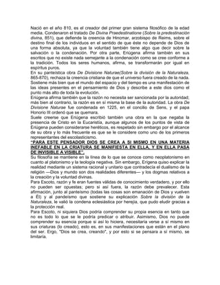 Nació en el año 810, es el creador del primer gran sistema filosófico de la edad
media. Condenaron el tratado De Divina Praedestinatione (Sobre la predestinación
divina, 851), que defiende la creencia de Hincmar, arzobispo de Reims, sobre el
destino final de los individuos en el sentido de que éste no depende de Dios de
una forma absoluta, ya que la voluntad también tiene algo que decir sobre la
salvación o la condenación. Por otra parte, Eriúgena afirma también en sus
escritos que no existe nada semejante a la condenación como se cree conforme a
la tradición. Todos los seres humanos, afirma, se transformarán por igual en
espíritus puros.
En su panteística obra De Divisione Naturae(Sobre la división de la Naturaleza,
865-870), rechaza la creencia cristiana de que el universo fuera creado de la nada.
Sostiene más bien que el mundo del espacio y del tiempo es una manifestación de
las ideas presentes en el pensamiento de Dios y describe a este dios como el
punto más alto de toda la evolución.
Eriúgena afirma también que la razón no necesita ser sancionada por la autoridad;
más bien al contrario, la razón es en sí misma la base de la autoridad. La obra De
Divisione Naturae fue condenada en 1225, en el concilio de Sens, y el papa
Honorio III ordenó que se quemara.
Suele creerse que Eriúgena escribió también una obra en la que negaba la
presencia de Cristo en la Eucaristía, aunque algunos de los puntos de vista de
Eriúgena pueden considerarse heréticos, es respetado sin embargo por el alcance
de su obra y lo más frecuente es que se le considere como uno de los primeros
representantes del escolasticismo.
“PARA ESTE PENSADOR DIOS SE CREA A SI MISMO EN UNA MATERIA
INEFABLE EN LA CRIATURA SE MANIFIESTA EN ELLA, Y EN ELLA PASA
DE INVISIBLE A VISIBLE”.
Su filosofía se mantiene en la línea de lo que se conoce como neoplatonismo en
cuanto al platonismo y la teología negativa. Sin embargo, Erígena quiso explicar la
realidad mediante un sistema racional y unitario que contradecía el dualismo de la
religión —Dios y mundo son dos realidades diferentes— y los dogmas relativos a
la creación y la voluntad divinas.
Para Escoto, razón y fe eran fuentes válidas de conocimiento verdadero, y por ello
no pueden ser opuestas; pero si así fuera, la razón debe prevalecer. Esta
afirmación, junto al panteísmo (todas las cosas son emanación de Dios y vuelven
a Él) y al pandeísmo que sostiene su explicación Sobre la división de la
Naturaleza, le valió la condena eclesiástica por herejía, que pudo eludir gracias a
la protección real.
Para Escoto, ni siquiera Dios podría comprender su propia esencia en tanto que
no es todo lo que se le podría predicar o atribuir. Asimismo, Dios no puede
comprender su esencia porque si así lo hiciera, necesitaría verse a sí mismo en
sus criaturas (lo creado), esto es, en sus manifestaciones que están en el plano
del ser. Ergo, "Dios se crea, creando", y por esto si se pensara a sí mismo, se
limitaría.
 