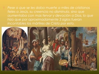  Pese a que se les daba muerte a miles de cristianos
fieles a Jesús, su creencia no disminuía, sino que
aumentaba con mas fervor y devoción a Dios, lo que
hizo que por aproximadamente 3 siglos fueran
incontables los mártires de Cristo por esto.
 