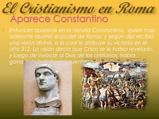  Entonces aparece en la historia Constantino, quién mas
adelante asumió el poder de Roma y según dijo recibió
una visión divina, a la cual le atribuye su victoria en el
año 312. La visión decía que Cristo se le había revelado,
y luego de invocar al Dios de los cristianos, había
ganado la batalla del puente Milvio.
 