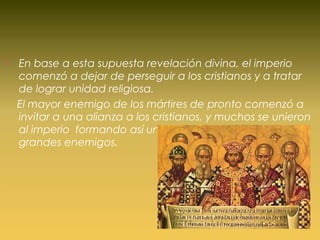  En base a esta supuesta revelación divina, el imperio
comenzó a dejar de perseguir a los cristianos y a tratar
de lograr unidad religiosa.
El mayor enemigo de los mártires de pronto comenzó a
invitar a una alianza a los cristianos, y muchos se unieron
al imperio formando así una unión entre los antes mas
grandes enemigos.
 